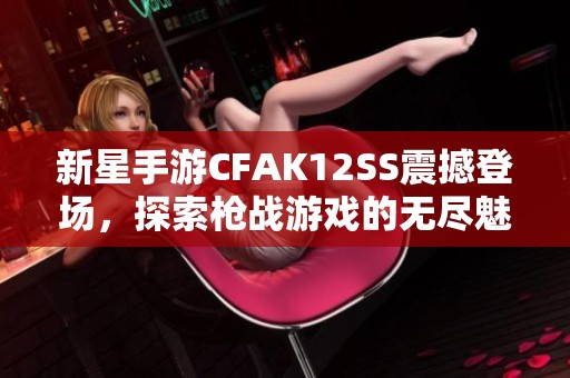 新星手游CFAK12SS震撼登场，探索枪战游戏的无尽魅力