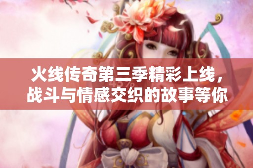 火线传奇第三季精彩上线，战斗与情感交织的故事等你来看