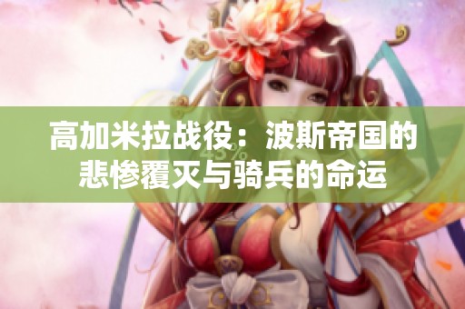 高加米拉战役：波斯帝国的悲惨覆灭与骑兵的命运