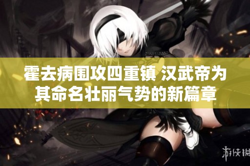 霍去病围攻四重镇 汉武帝为其命名壮丽气势的新篇章
