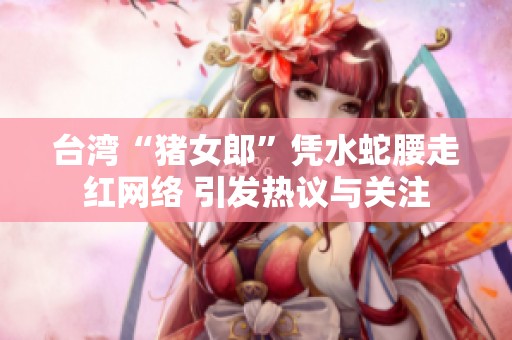 台湾“猪女郎”凭水蛇腰走红网络 引发热议与关注