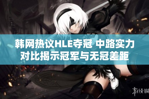 韩网热议HLE夺冠 中路实力对比揭示冠军与无冠差距