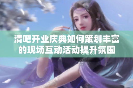 清吧开业庆典如何策划丰富的现场互动活动提升氛围