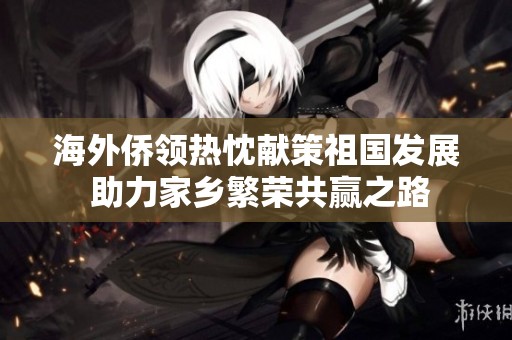 海外侨领热忱献策祖国发展 助力家乡繁荣共赢之路