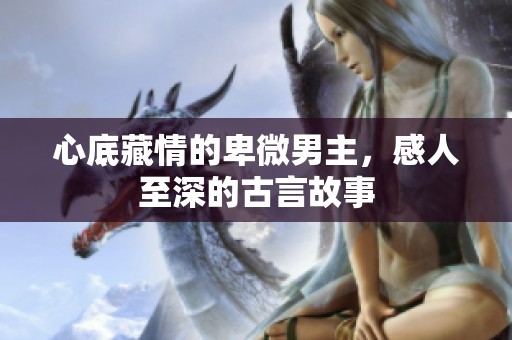 心底藏情的卑微男主，感人至深的古言故事