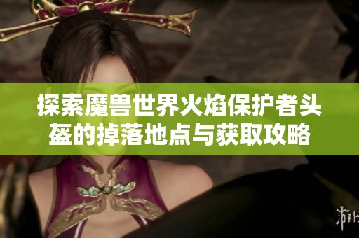 探索魔兽世界火焰保护者头盔的掉落地点与获取攻略