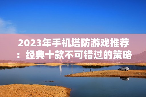 2023年手机塔防游戏推荐：经典十款不可错过的策略之作