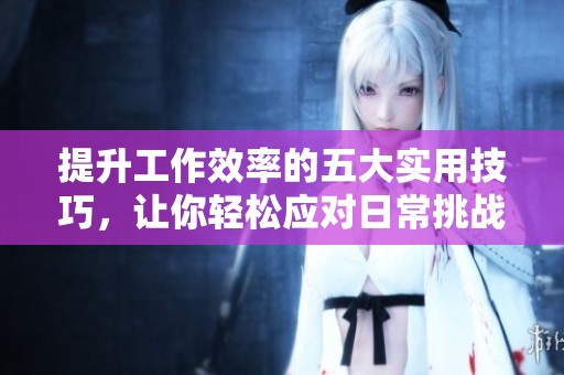 提升工作效率的五大实用技巧，让你轻松应对日常挑战