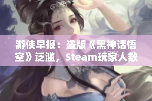 游侠早报：盗版《黑神话悟空》泛滥，Steam玩家人数创新高