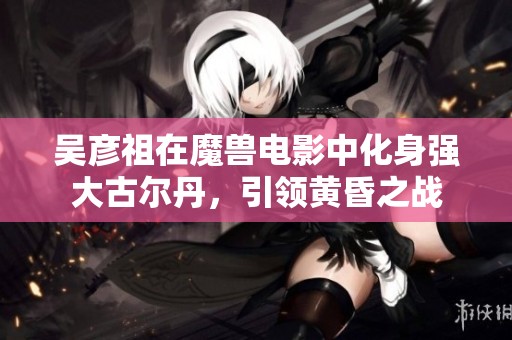 吴彦祖在魔兽电影中化身强大古尔丹，引领黄昏之战