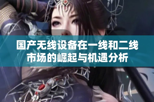 国产无线设备在一线和二线市场的崛起与机遇分析