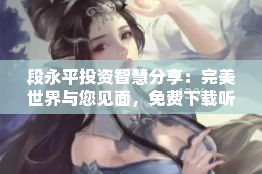 段永平投资智慧分享：完美世界与您见面，免费下载听书体验