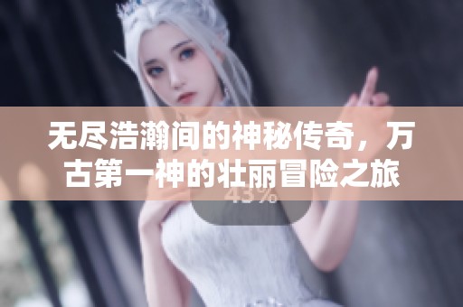 无尽浩瀚间的神秘传奇，万古第一神的壮丽冒险之旅