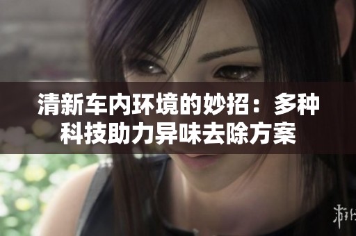 清新车内环境的妙招：多种科技助力异味去除方案