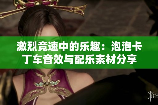 激烈竞速中的乐趣：泡泡卡丁车音效与配乐素材分享