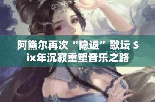 阿黛尔再次“隐退”歌坛 Six年沉寂重塑音乐之路