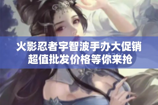 火影忍者宇智波手办大促销 超值批发价格等你来抢