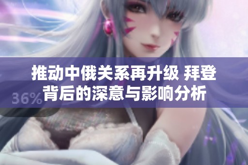 推动中俄关系再升级 拜登背后的深意与影响分析