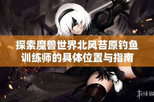 探索魔兽世界北风苔原钓鱼训练师的具体位置与指南
