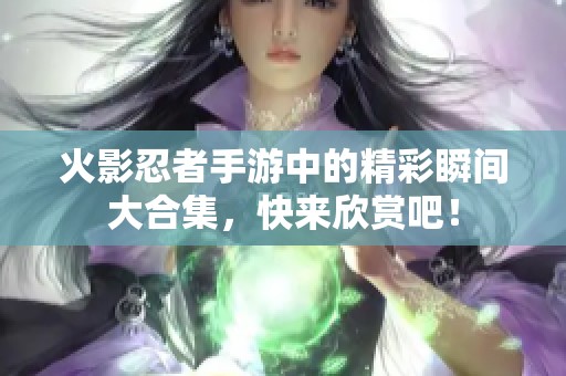 火影忍者手游中的精彩瞬间大合集，快来欣赏吧！