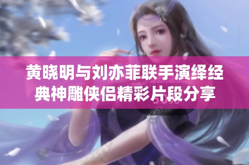 黄晓明与刘亦菲联手演绎经典神雕侠侣精彩片段分享