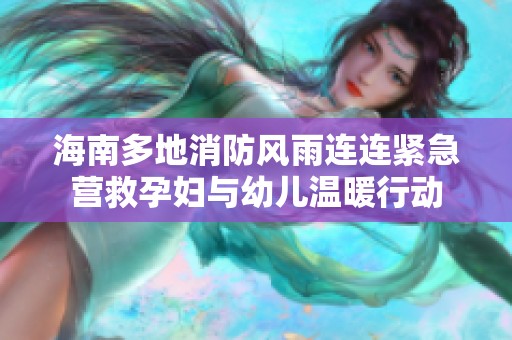 海南多地消防风雨连连紧急营救孕妇与幼儿温暖行动