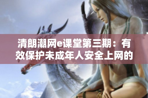清朗潮网e课堂第三期：有效保护未成年人安全上网的策略与方法