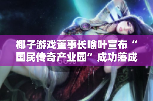 椰子游戏董事长喻叶宣布“国民传奇产业园”成功落成，开启新篇章