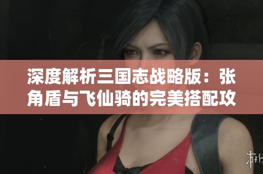 深度解析三国志战略版：张角盾与飞仙骑的完美搭配攻略