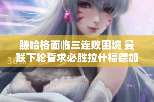 滕哈格面临三连败困境 曼联下轮誓求必胜拉什福德加练力保首发