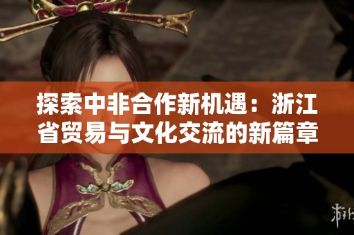 探索中非合作新机遇：浙江省贸易与文化交流的新篇章