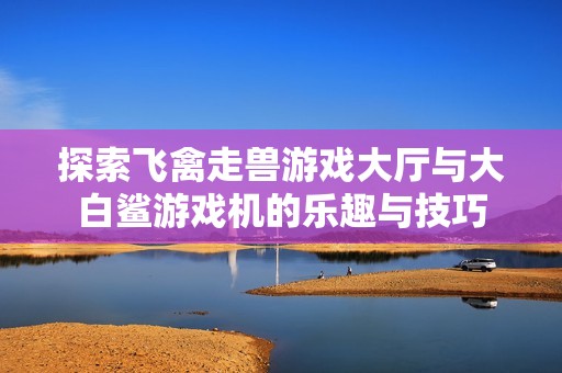 探索飞禽走兽游戏大厅与大白鲨游戏机的乐趣与技巧