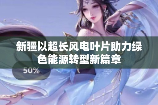 新疆以超长风电叶片助力绿色能源转型新篇章
