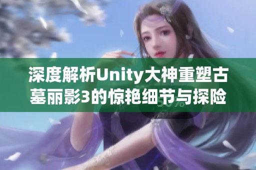 深度解析Unity大神重塑古墓丽影3的惊艳细节与探险体验