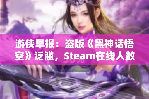 游侠早报：盗版《黑神话悟空》泛滥，Steam在线人数创纪录