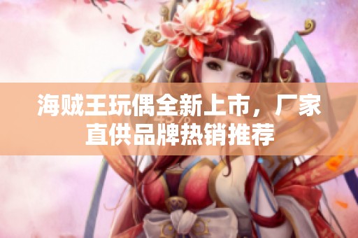 海贼王玩偶全新上市，厂家直供品牌热销推荐