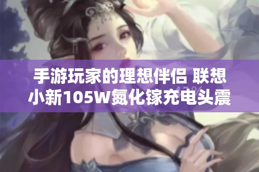 手游玩家的理想伴侣 联想小新105W氮化镓充电头震撼发布