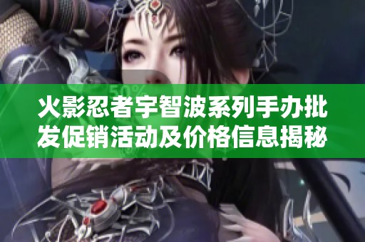 火影忍者宇智波系列手办批发促销活动及价格信息揭秘