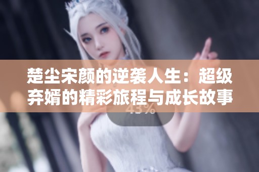 楚尘宋颜的逆袭人生：超级弃婿的精彩旅程与成长故事