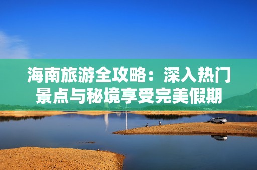 海南旅游全攻略：深入热门景点与秘境享受完美假期