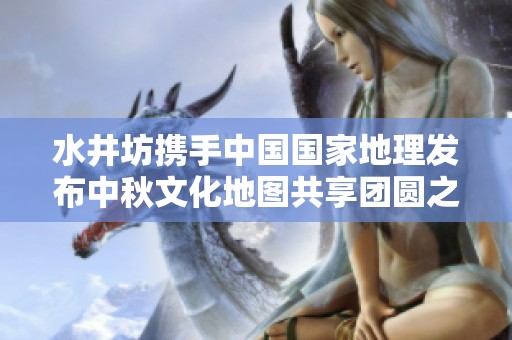 水井坊携手中国国家地理发布中秋文化地图共享团圆之美