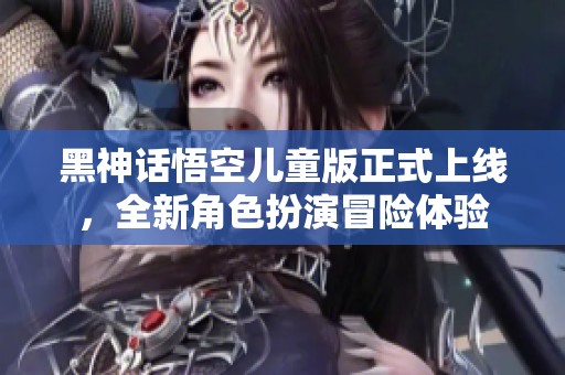 黑神话悟空儿童版正式上线，全新角色扮演冒险体验