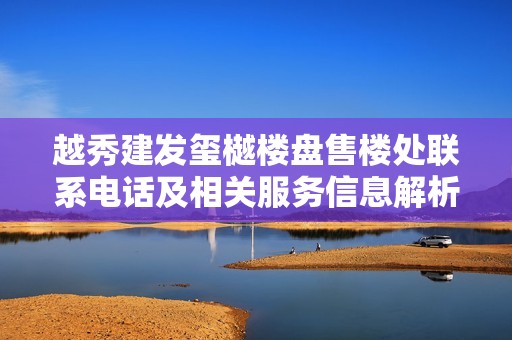 越秀建发玺樾楼盘售楼处联系电话及相关服务信息解析