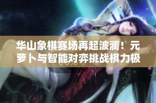 华山象棋赛场再起波澜！元萝卜与智能对弈挑战棋力极限
