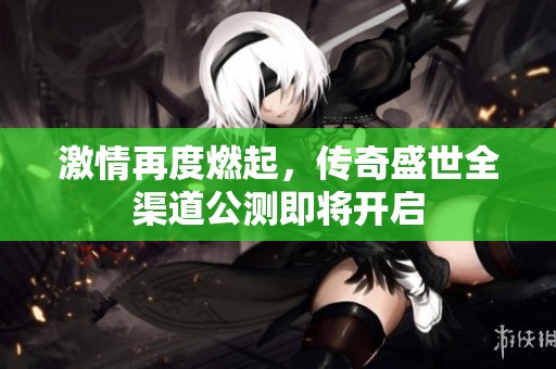 激情再度燃起，传奇盛世全渠道公测即将开启