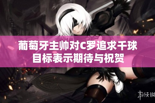 葡萄牙主帅对C罗追求千球目标表示期待与祝贺