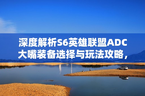 深度解析S6英雄联盟ADC大嘴装备选择与玩法攻略，收藏必备！