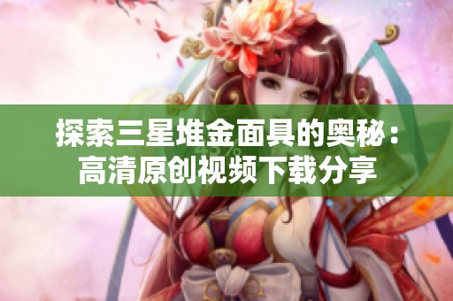 探索三星堆金面具的奥秘：高清原创视频下载分享