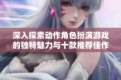 深入探索动作角色扮演游戏的独特魅力与十款推荐佳作