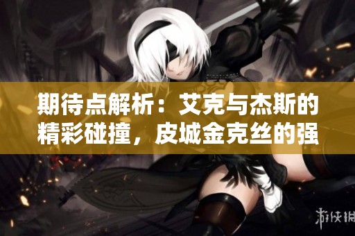 期待点解析：艾克与杰斯的精彩碰撞，皮城金克丝的强势崛起